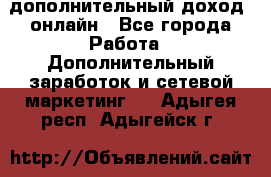 дополнительный доход  онлайн - Все города Работа » Дополнительный заработок и сетевой маркетинг   . Адыгея респ.,Адыгейск г.